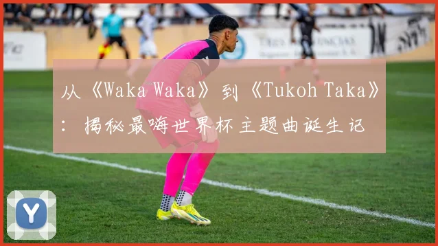 从《Waka Waka》到《Tukoh Taka》：揭秘最嗨世界杯主题曲诞生记