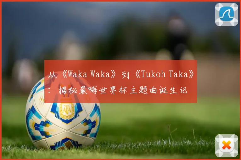 从《Waka Waka》到《Tukoh Taka》：揭秘最嗨世界杯主题曲诞生记