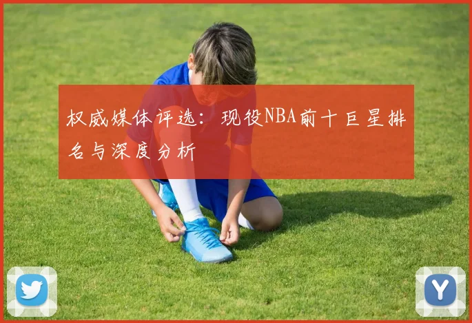 权威媒体评选：现役NBA前十巨星排名与深度分析