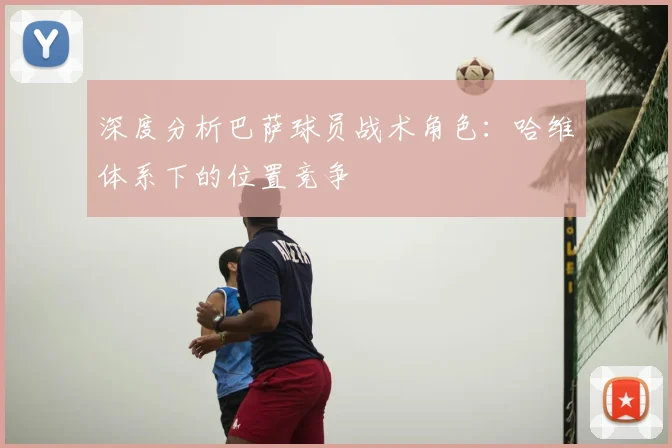 深度分析巴萨球员战术角色：哈维体系下的位置竞争