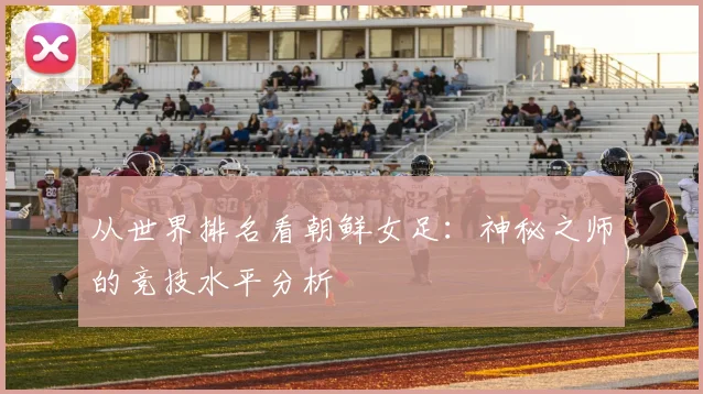 从世界排名看朝鲜女足：神秘之师的竞技水平分析