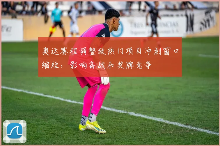 奥运赛程调整致热门项目冲刺窗口缩短，影响备战和奖牌竞争