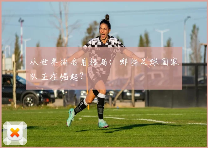 从世界排名看格局：哪些足球国家队正在崛起？
