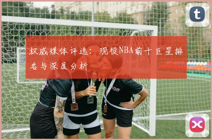 权威媒体评选：现役NBA前十巨星排名与深度分析