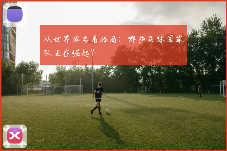从世界排名看格局：哪些足球国家队正在崛起？