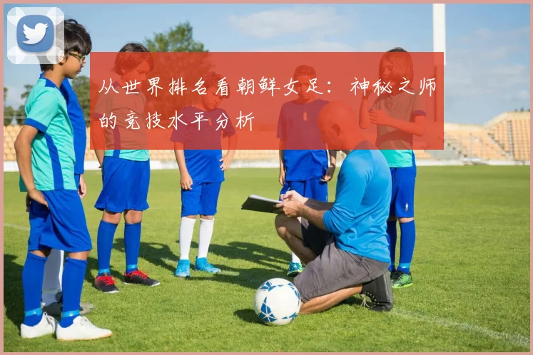 从世界排名看朝鲜女足：神秘之师的竞技水平分析