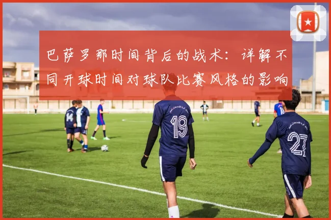 巴萨罗那时间背后的战术：详解不同开球时间对球队比赛风格的影响