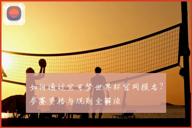 如何通过宝可梦世界杯官网报名？参赛资格与规则全解读