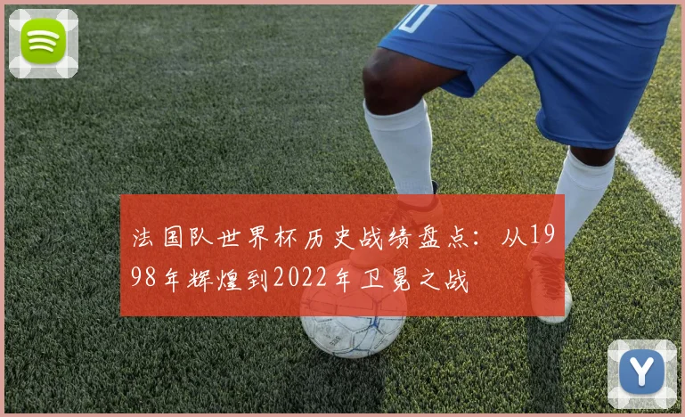 法国队世界杯历史战绩盘点：从1998年辉煌到2022年卫冕之战