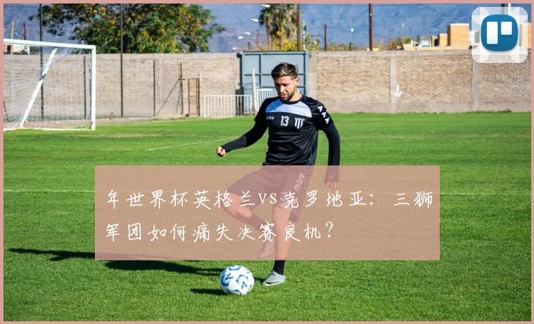 年世界杯英格兰vs克罗地亚：三狮军团如何痛失决赛良机？
