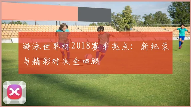 游泳世界杯2018赛季亮点：新纪录与精彩对决全回顾