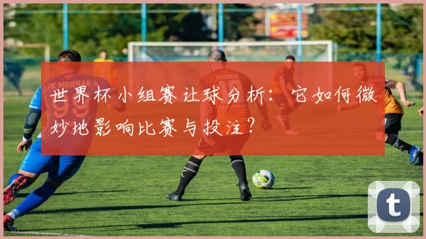 世界杯小组赛让球分析：它如何微妙地影响比赛与投注？