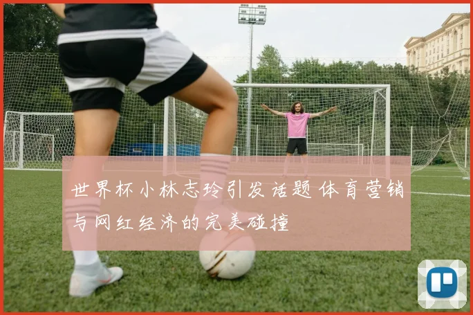 世界杯小林志玲引发话题 体育营销与网红经济的完美碰撞