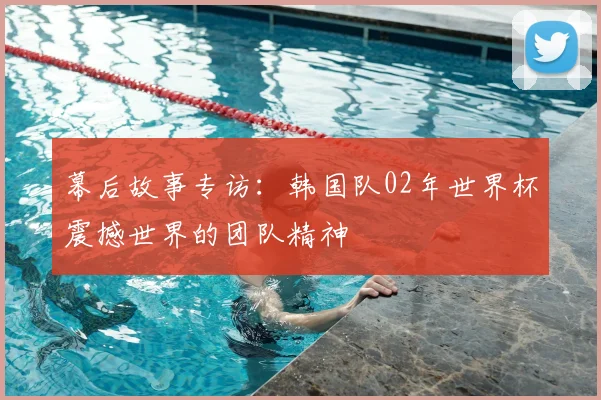 幕后故事专访：韩国队02年世界杯震撼世界的团队精神