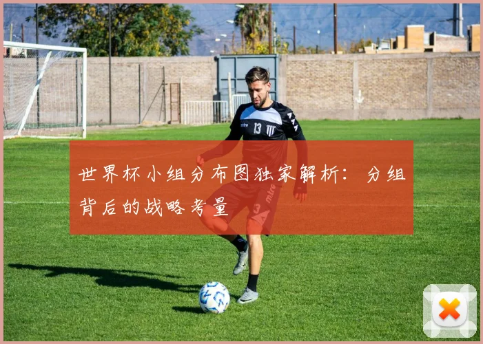 世界杯小组分布图独家解析：分组背后的战略考量
