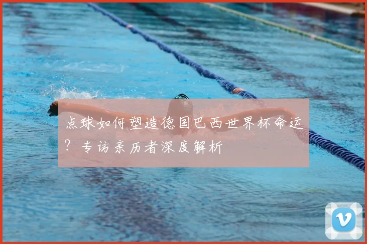 点球如何塑造德国巴西世界杯命运？专访亲历者深度解析