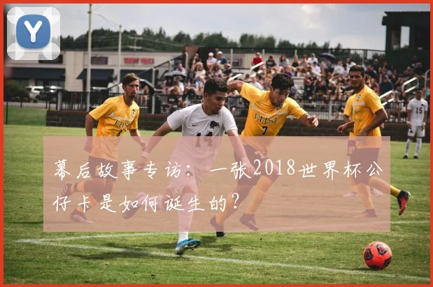 幕后故事专访：一张2018世界杯公仔卡是如何诞生的？