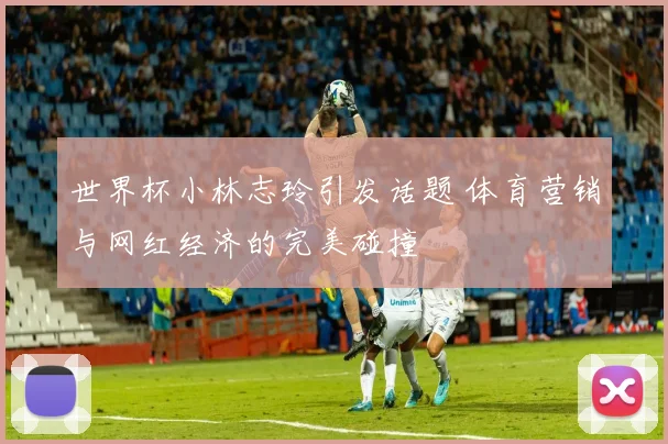世界杯小林志玲引发话题 体育营销与网红经济的完美碰撞