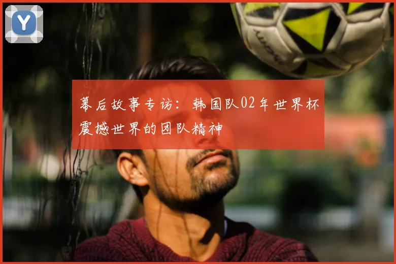 幕后故事专访：韩国队02年世界杯震撼世界的团队精神