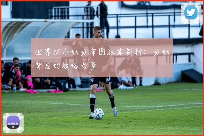 世界杯小组分布图独家解析：分组背后的战略考量