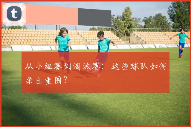 从小组赛到淘汰赛：这些球队如何杀出重围？