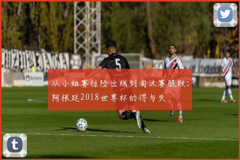 从小组赛惊险出线到淘汰赛脆败：阿根廷2018世界杯的得与失