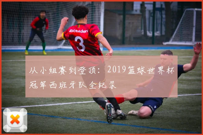 从小组赛到登顶：2019篮球世界杯冠军西班牙队全纪录