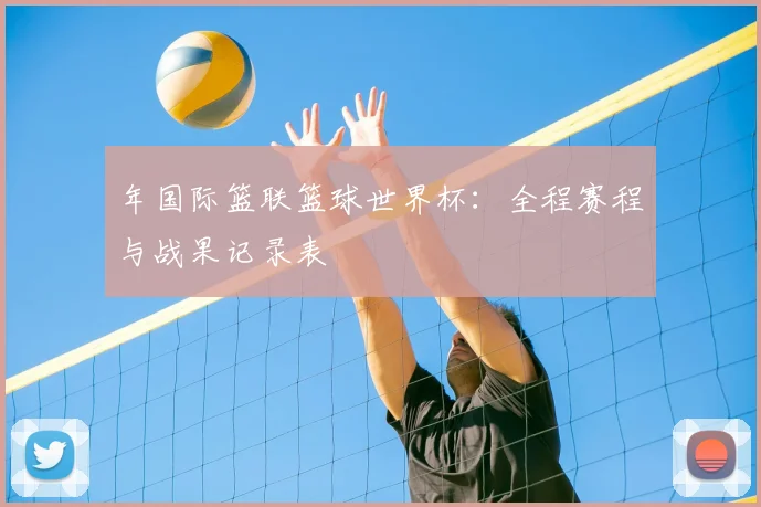 年国际篮联篮球世界杯:全程赛程与战果记录表