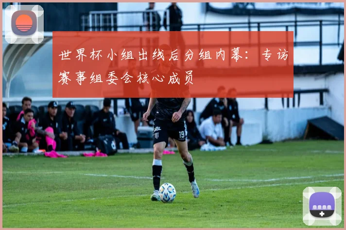 世界杯小组出线后分组内幕：专访赛事组委会核心成员